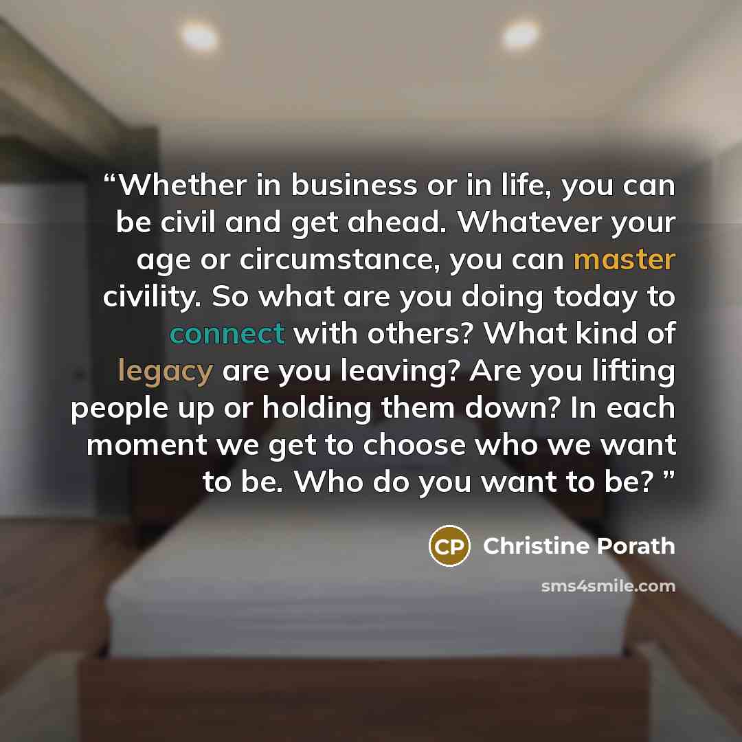“Whether in business or in life, you can be civil and get ahead. Whatever your age or circumstance, you can master civility. So what are you doing today to connect with others? What kind of legacy are you leaving? Are you lifting people up or holding them down? In each moment we get to choose who…” quote by Christine Porath