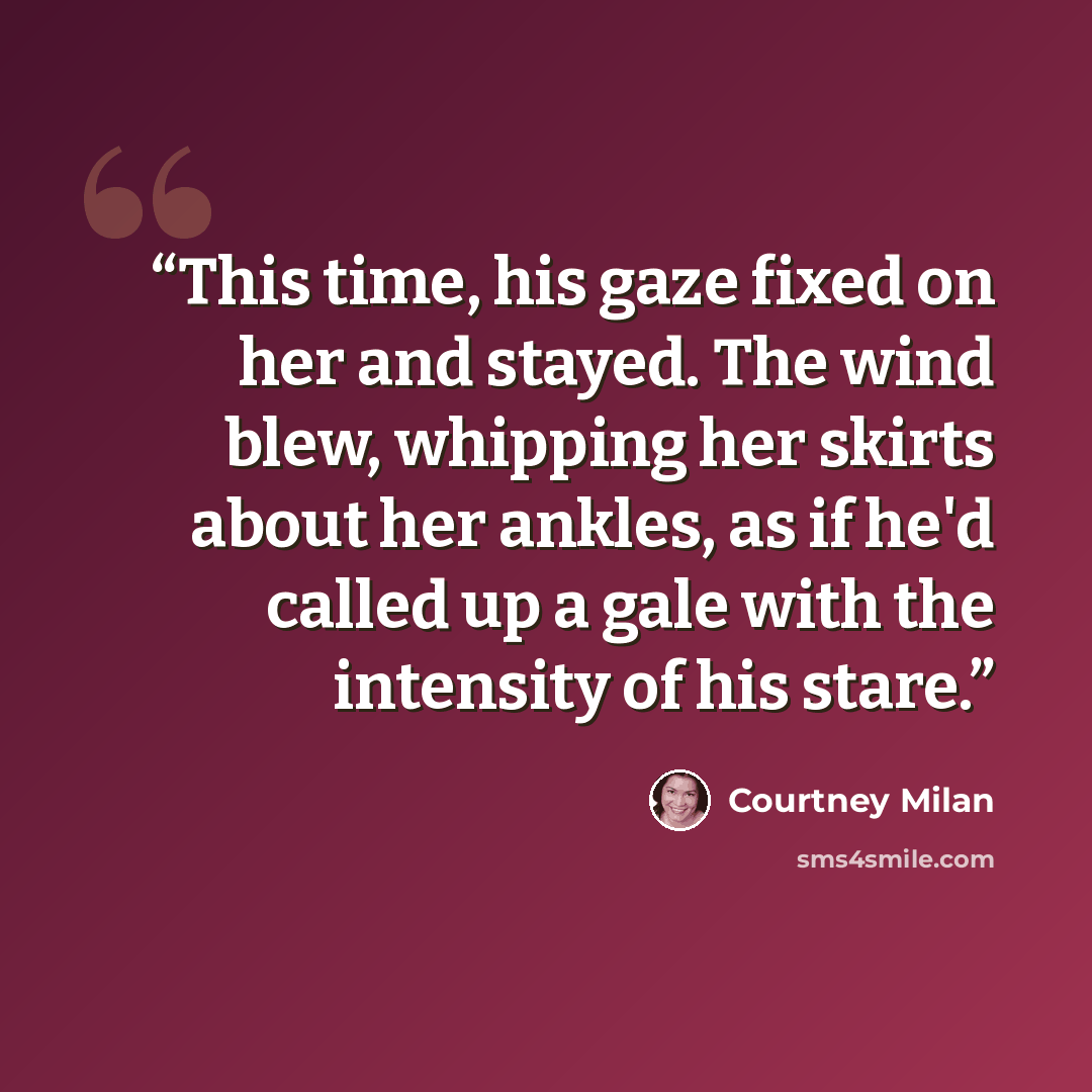 “This time, his gaze fixed on her and stayed. The wind blew, whipping her skirts about her ankles, as if he'd called up a gale with the intensity of his stare.” quote by Courtney Milan