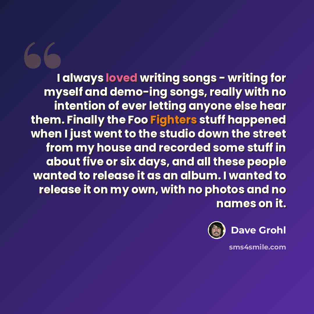 “I always loved writing songs - writing for myself and demo-ing songs, really with no intention of ever letting anyone else hear them. Finally the Foo Fighters stuff happened when I just went to the studio down the street from my house and recorded some stuff in about five or six days, and all…” quote by Dave Grohl