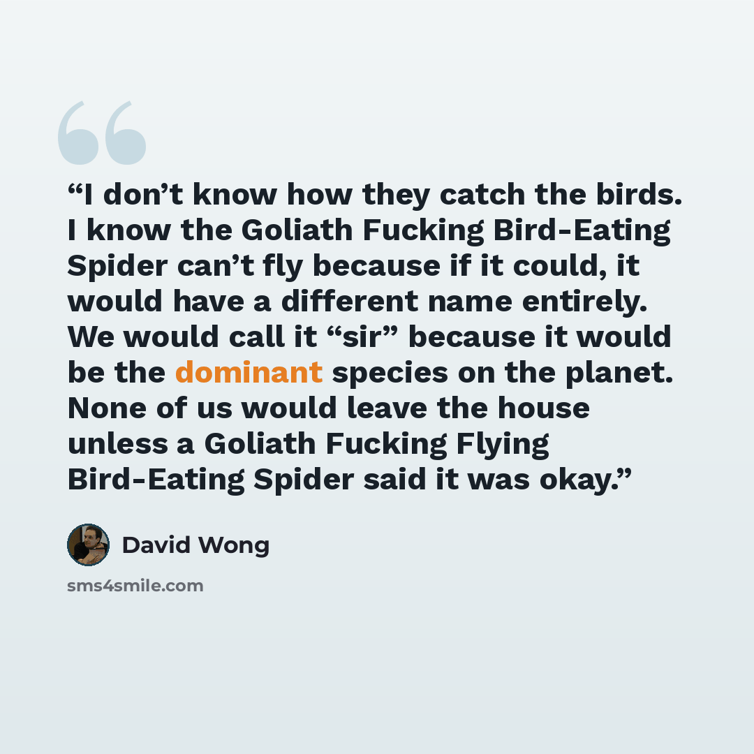 “I don’t know how they catch the birds. I know the Goliath Fucking Bird-Eating Spider can’t fly because if it could, it would have a different name entirely. We would call it “sir” because it would be the dominant species on the planet. None of us would leave the house unless a Goliath Fucking…” quote by David Wong