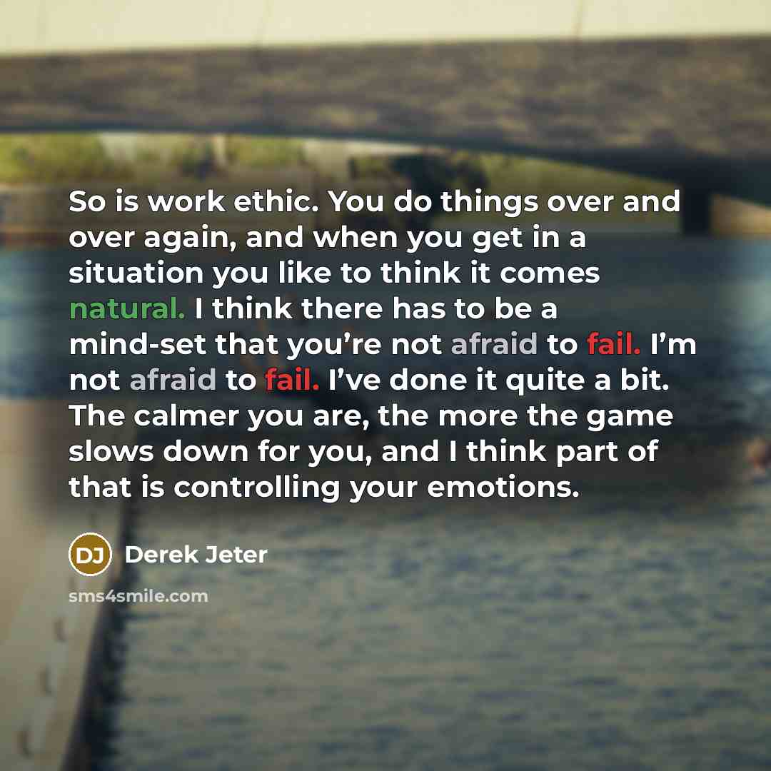“So is work ethic. You do things over and over again, and when you get in a situation you like to think it comes natural. I think there has to be a mind-set that you’re not afraid to fail. I’m not afraid to fail. I’ve done it quite a bit. The calmer you are, the more the game slows down for you…” quote by Derek Jeter