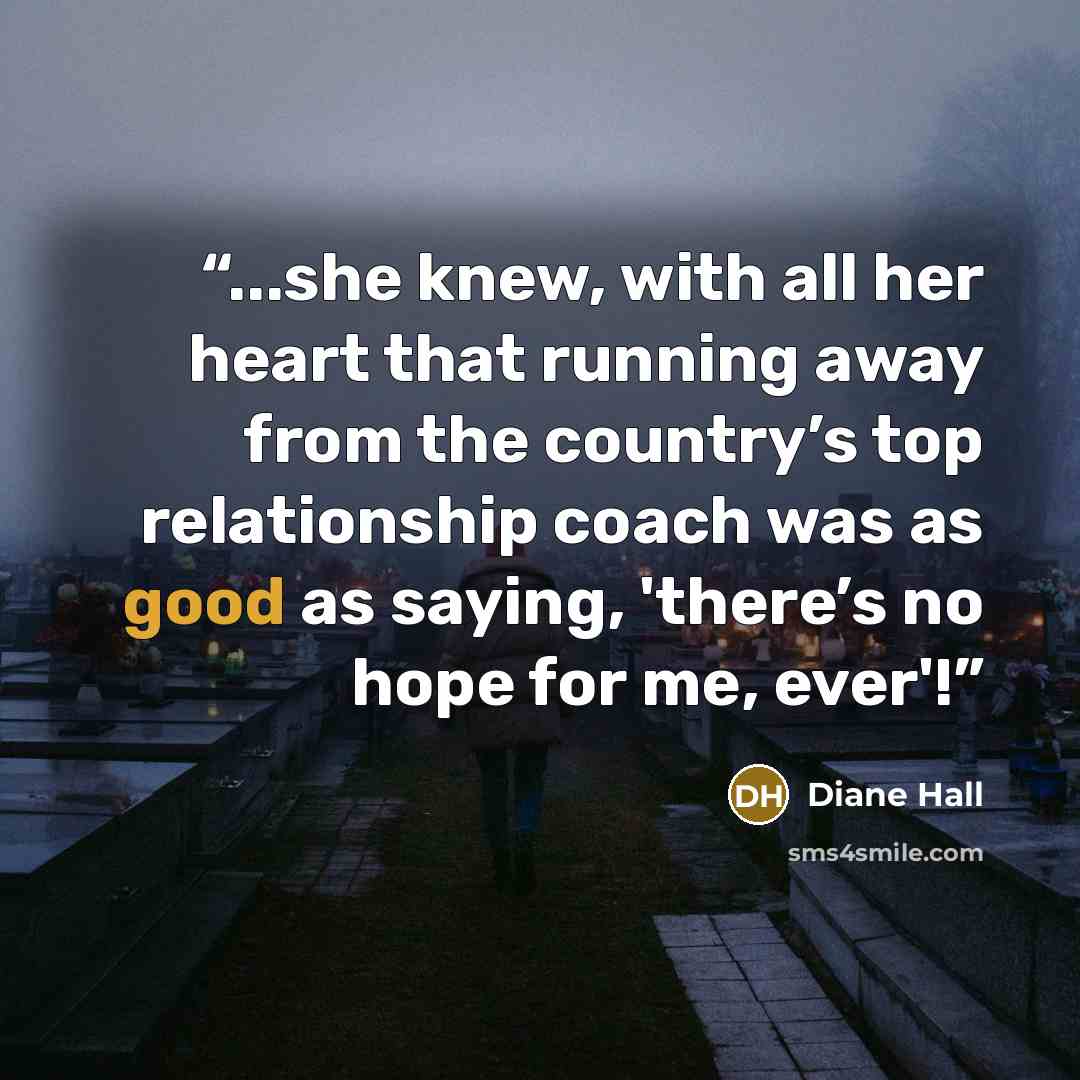 “...she knew, with all her heart that running away from the country’s top relationship coach was as good as saying, 'there’s no hope for me, ever'!” quote by Diane Hall