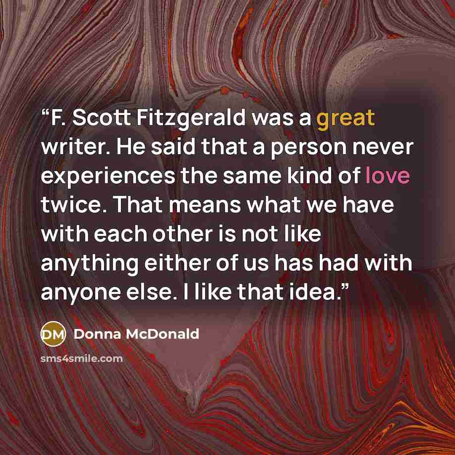 “F. Scott Fitzgerald was a great writer. He said that a person never experiences the same kind of love twice. That means what we have with each other is not like anything either of us has had with anyone else. I like that idea.” quote by Donna McDonald