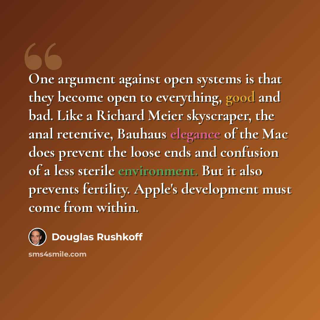 “One argument against open systems is that they become open to everything, good and bad. Like a Richard Meier skyscraper, the anal retentive, Bauhaus elegance of the Mac does prevent the loose ends and confusion of a less sterile environment. But it also prevents fertility. Apple's development must…” quote by Douglas Rushkoff