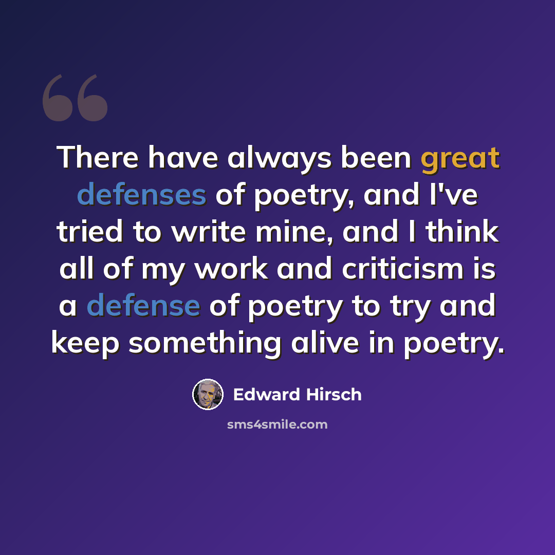 “There have always been great defenses of poetry, and I've tried to write mine, and I think all of my work and criticism is a defense of poetry to try and keep something alive in poetry.” quote by Edward Hirsch