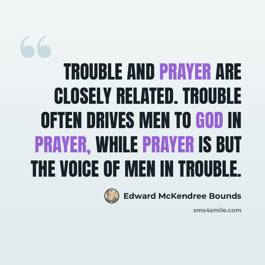 “Trouble and prayer are closely related. Trouble often drives men to God in prayer, while prayer is but the voice of men in trouble.” quote by Edward McKendree Bounds