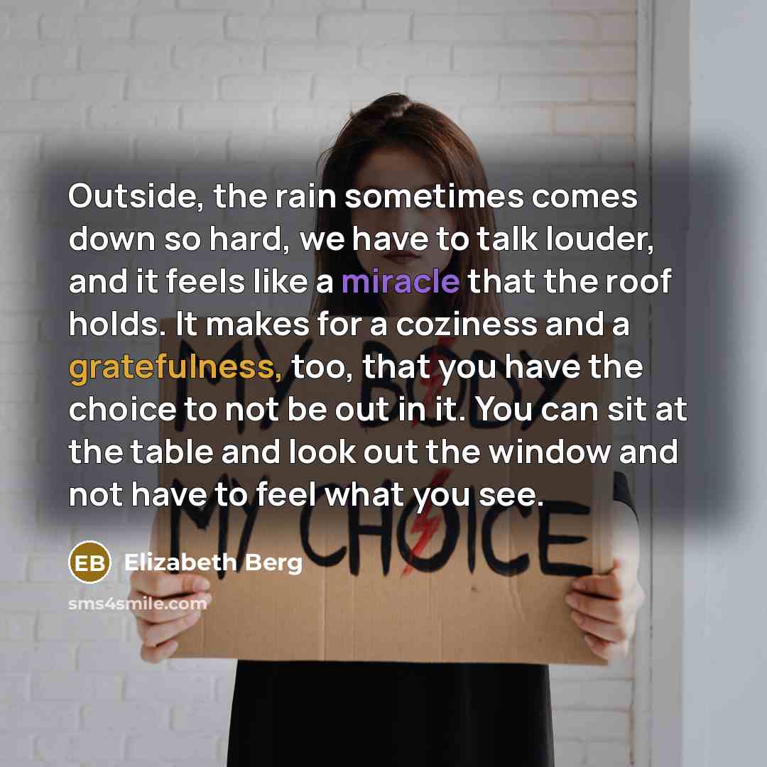 “Outside, the rain sometimes comes down so hard, we have to talk louder, and it feels like a miracle that the roof holds. It makes for a coziness and a gratefulness, too, that you have the choice to not be out in it. You can sit at the table and look out the window and not have to feel what you see.” quote by Elizabeth Berg