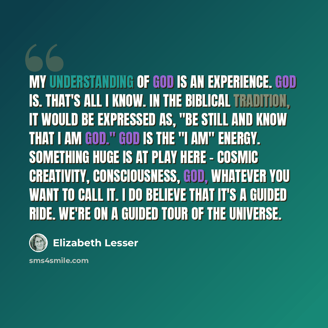 “My understanding of God is an experience. God is. That's all I know. In the Biblical tradition, it would be expressed as, "Be still and know that I am God." God is the "I am" energy. Something huge is at play here - cosmic creativity, consciousness, God, whatever you want to call it. I do believe…” quote by Elizabeth Lesser