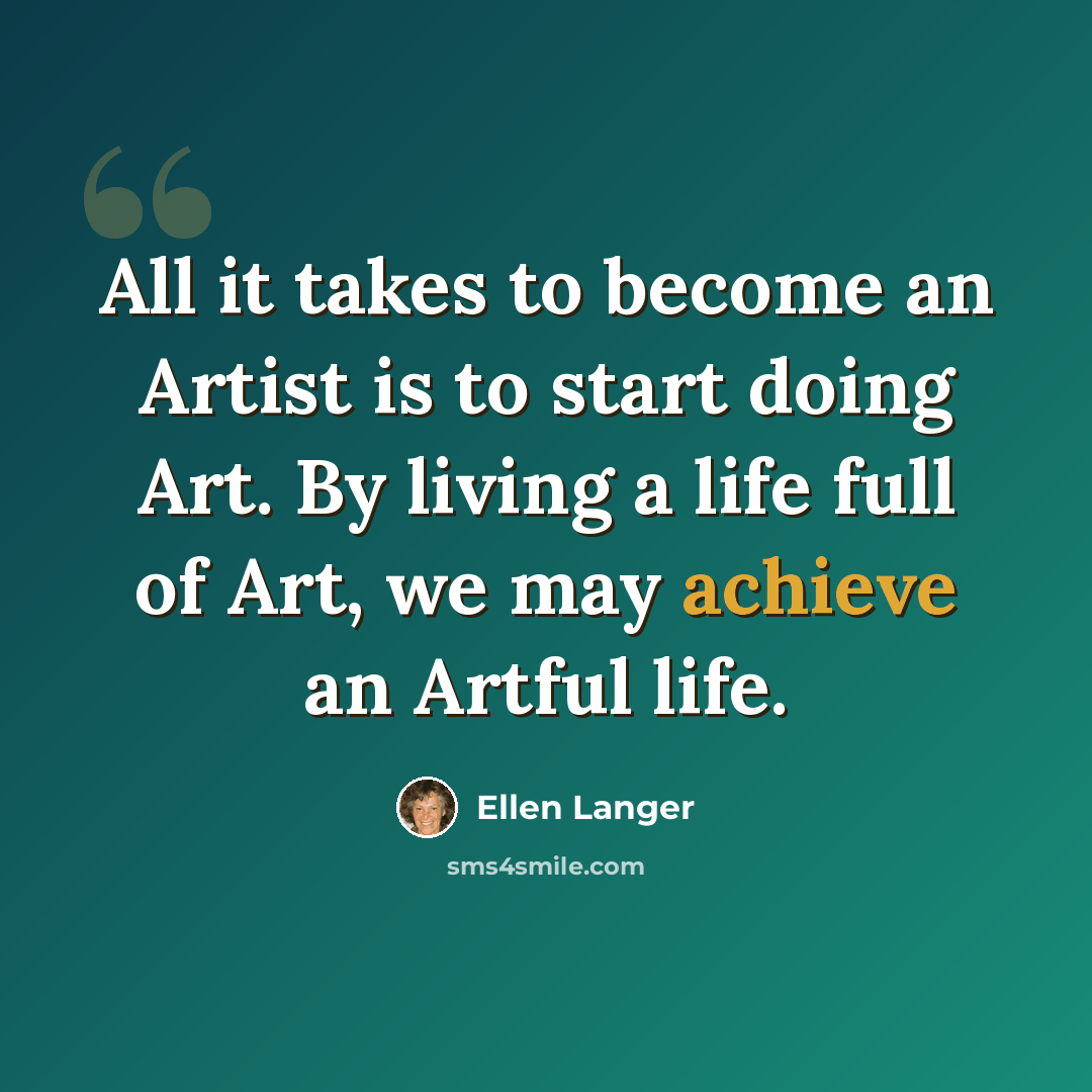 “All it takes to become an Artist is to start doing Art. By living a life full of Art, we may achieve an Artful life.” quote by Ellen Langer