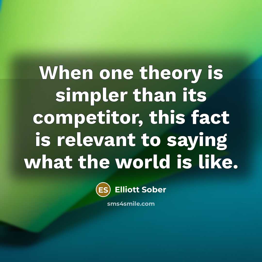 “When one theory is simpler than its competitor, this fact is relevant to saying what the world is like.” quote by Elliott Sober