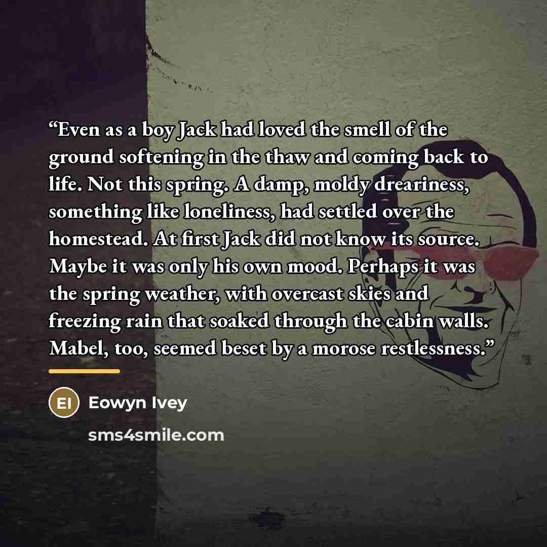 “Even as a boy Jack had loved the smell of the ground softening in the thaw and coming back to life. Not this spring. A damp, moldy dreariness, something like loneliness, had settled over the homestead. At first Jack did not know its source. Maybe it was only his own mood. Perhaps it was the spring…” quote by Eowyn Ivey