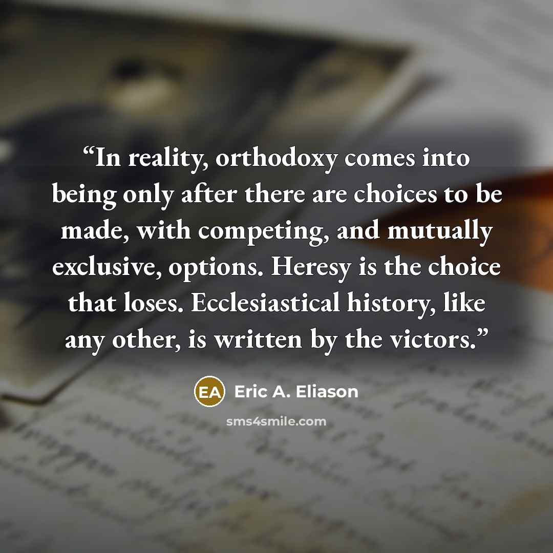“In reality, orthodoxy comes into being only after there are choices to be made, with competing, and mutually exclusive, options. Heresy is the choice that loses. Ecclesiastical history, like any other, is written by the victors.” quote by Eric A. Eliason