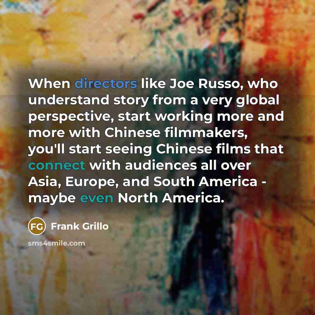 “When directors like Joe Russo, who understand story from a very global perspective, start working more and more with Chinese filmmakers, you'll start seeing Chinese films that connect with audiences all over Asia, Europe, and South America - maybe even North America.” quote by Frank Grillo
