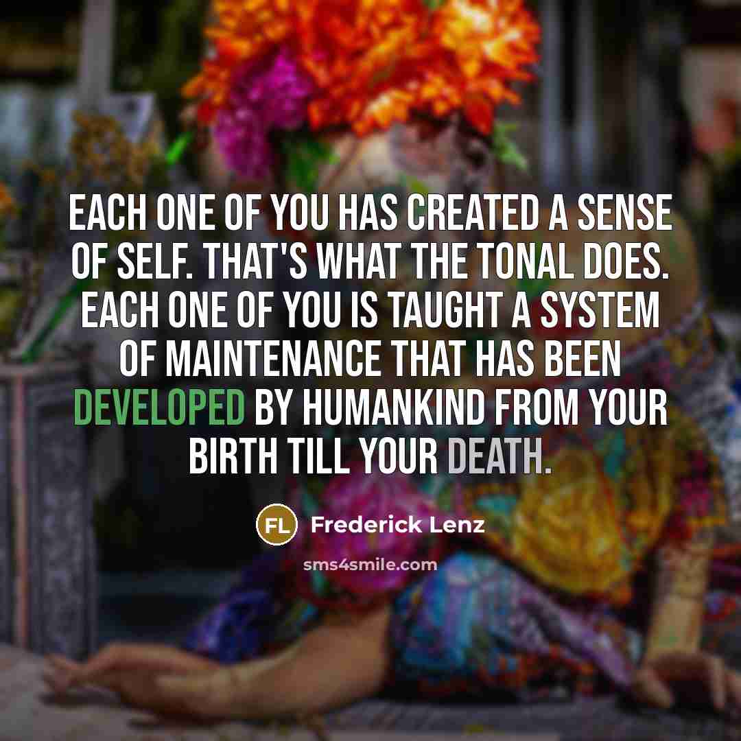 “Each one of you has created a sense of self. That's what the tonal does. Each one of you is taught a system of maintenance that has been developed by humankind from your birth till your death.” quote by Frederick Lenz