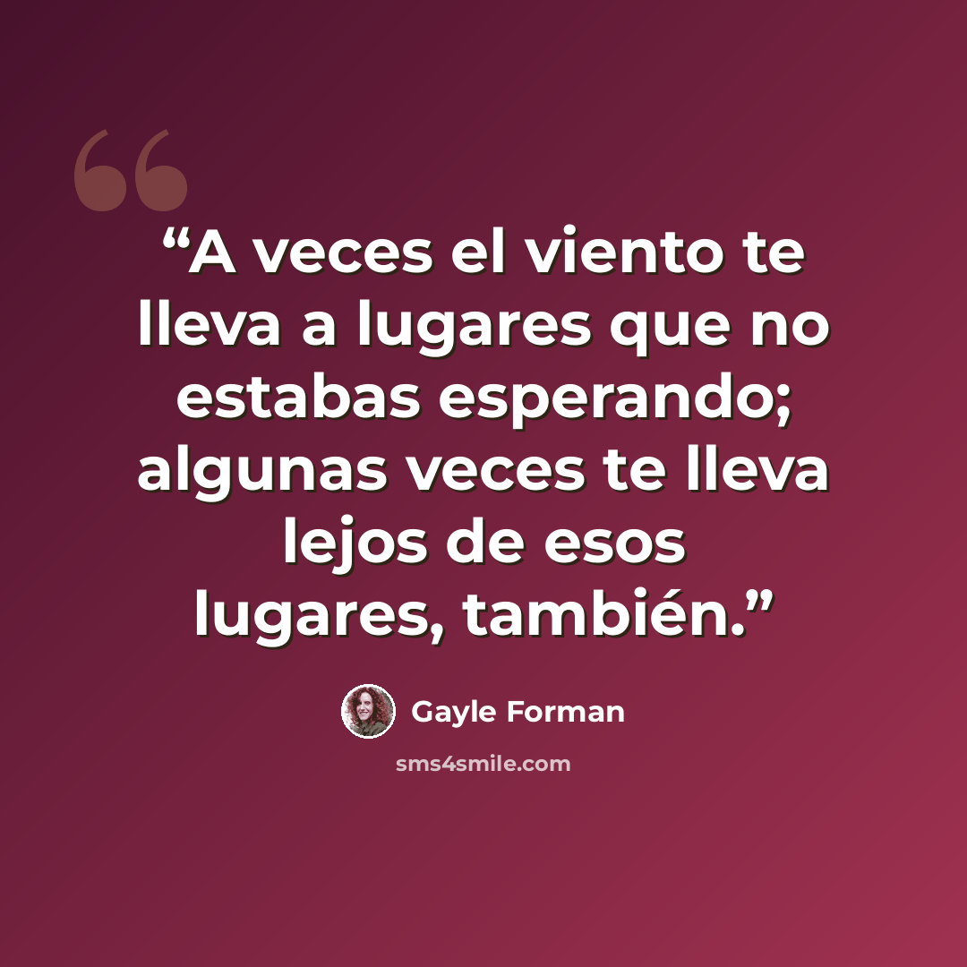 “A veces el viento te lleva a lugares que no estabas esperando; algunas veces te lleva lejos de esos lugares, también.” quote by Gayle Forman