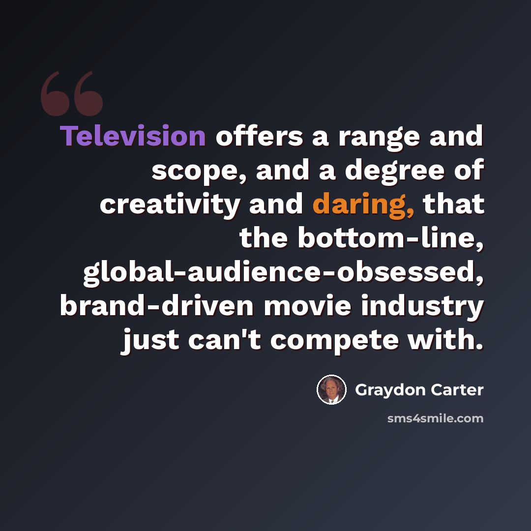 “Television offers a range and scope, and a degree of creativity and daring, that the bottom-line, global-audience-obsessed, brand-driven movie industry just can't compete with.” quote by Graydon Carter