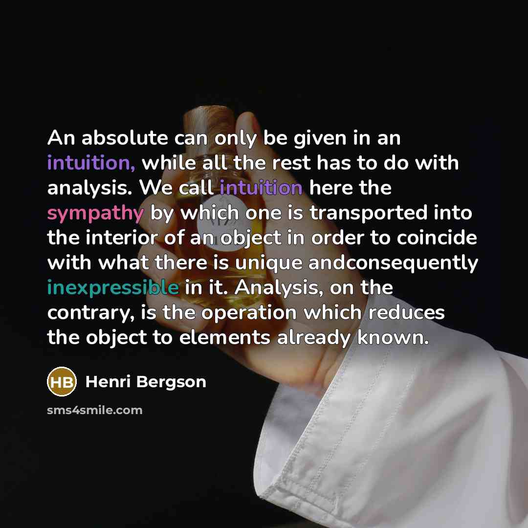 “An absolute can only be given in an intuition, while all the rest has to do with analysis. We call intuition here the sympathy by which one is transported into the interior of an object in order to coincide with what there is unique andconsequently inexpressible in it. Analysis, on the contrary…” quote by Henri Bergson