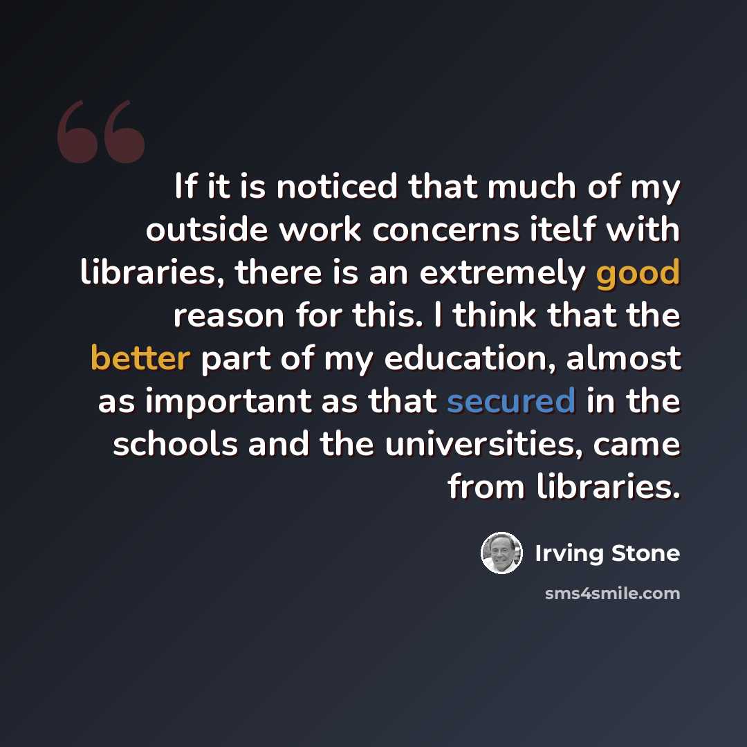 “If it is noticed that much of my outside work concerns itelf with libraries, there is an extremely good reason for this. I think that the better part of my education, almost as important as that secured in the schools and the universities, came from libraries.” quote by Irving Stone