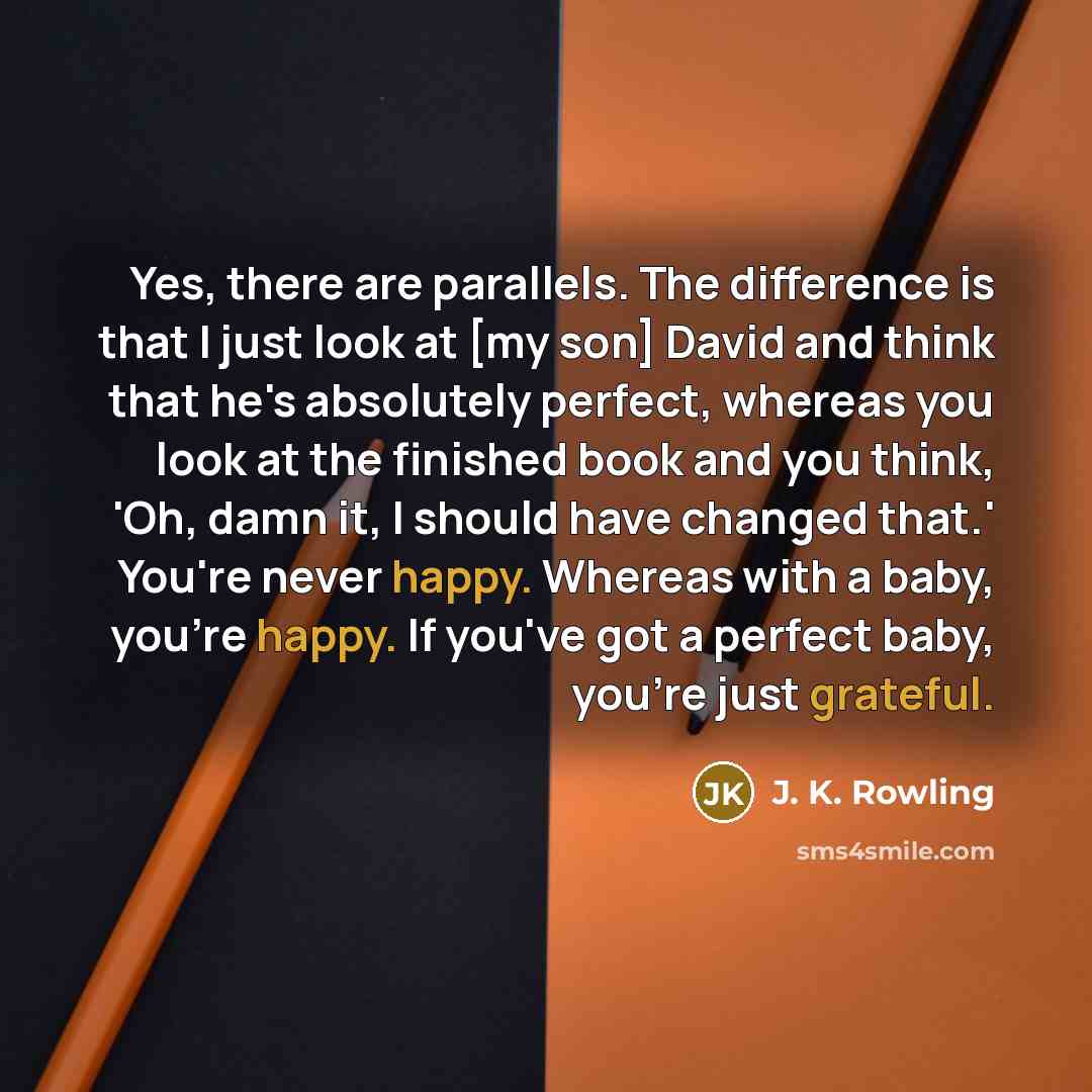 “Yes, there are parallels. The difference is that I just look at [my son] David and think that he's absolutely perfect, whereas you look at the finished book and you think, 'Oh, damn it, I should have changed that.' You're never happy. Whereas with a baby, you're happy. If you've got a perfect…” quote by J. K. Rowling