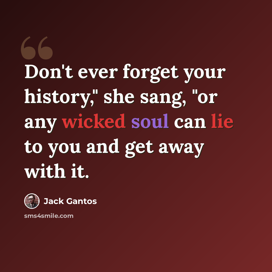 “Don't ever forget your history," she sang, "or any wicked soul can lie to you and get away with it.” quote by Jack Gantos