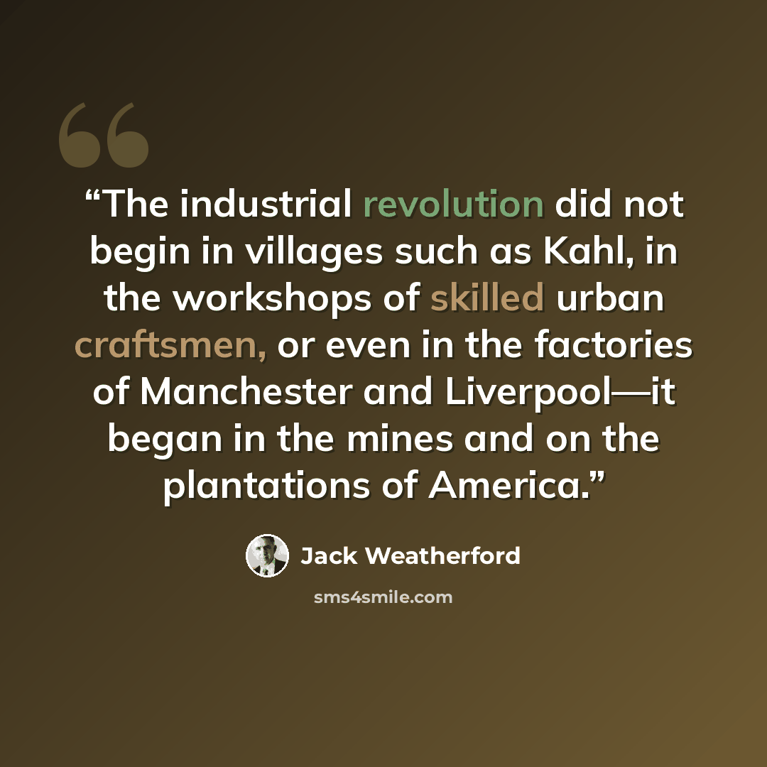 “The industrial revolution did not begin in villages such as Kahl, in the workshops of skilled urban craftsmen, or even in the factories of Manchester and Liverpool—it began in the mines and on the plantations of America.” quote by Jack Weatherford