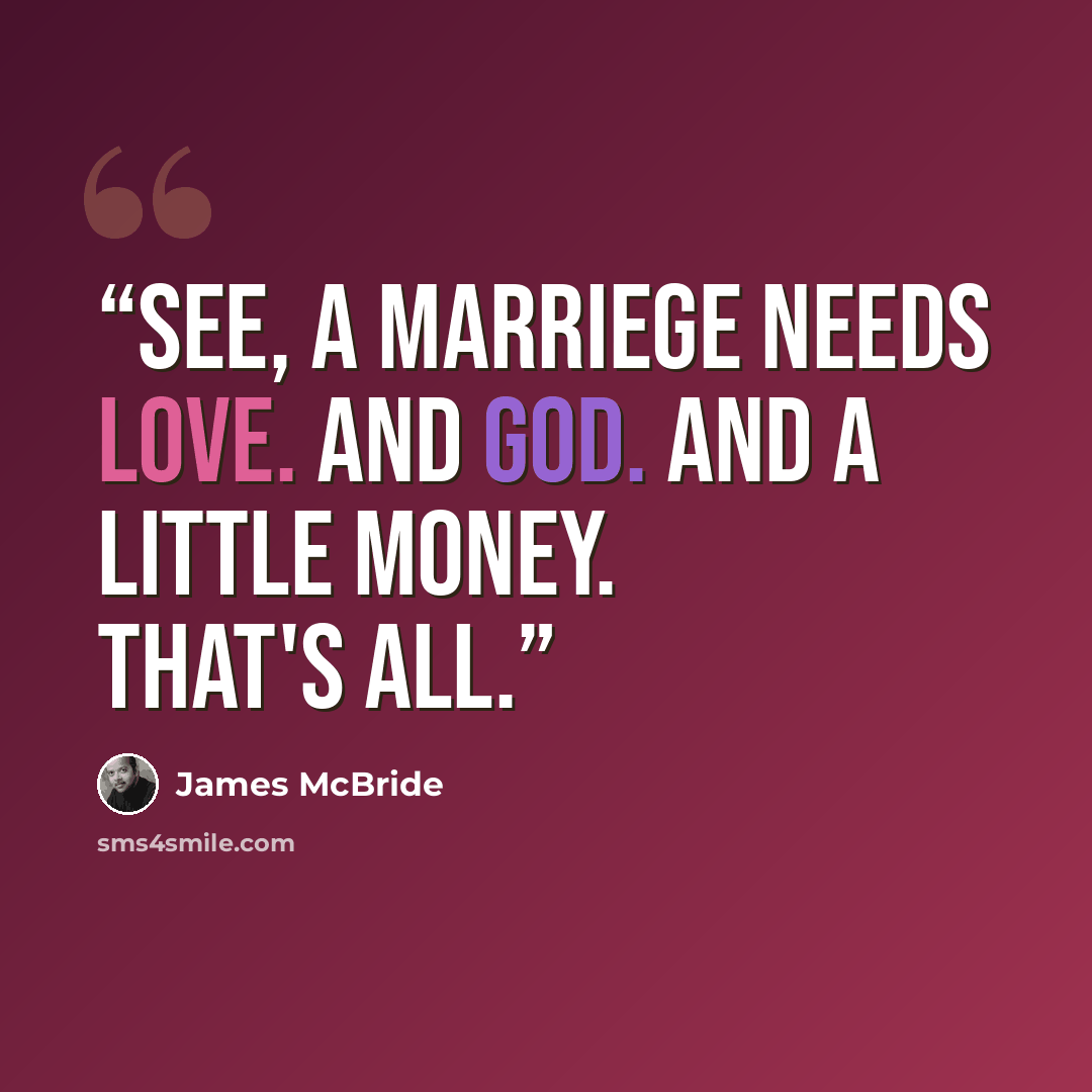 “See, a marriege needs love. And God. And a little money. That's all.” quote by James McBride