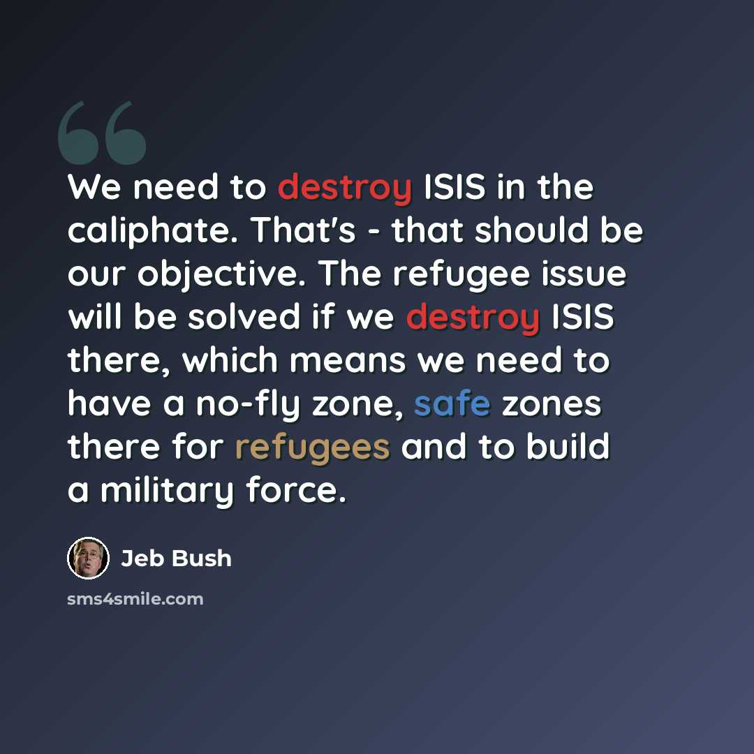 “We need to destroy ISIS in the caliphate. That's - that should be our objective. The refugee issue will be solved if we destroy ISIS there, which means we need to have a no-fly zone, safe zones there for refugees and to build a military force.” quote by Jeb Bush