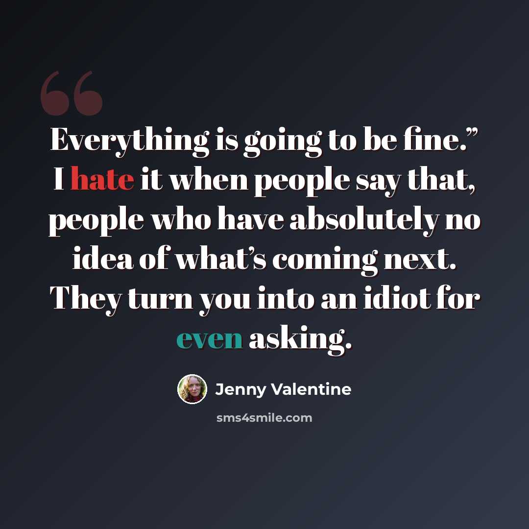 “Everything is going to be fine.” I hate it when people say that, people who have absolutely no idea of what’s coming next. They turn you into an idiot for even asking.” quote by Jenny Valentine