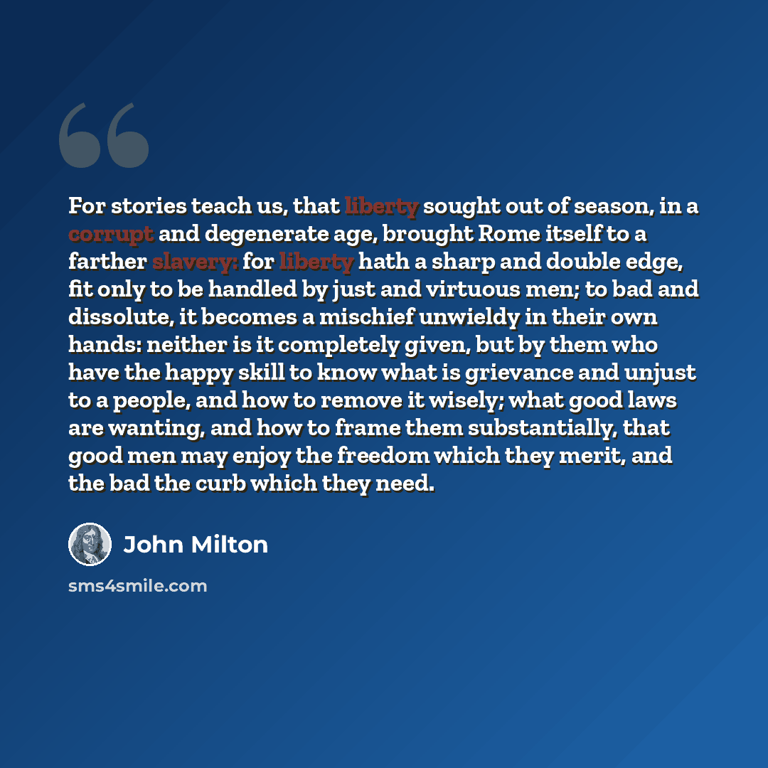 “For stories teach us, that liberty sought out of season, in a corrupt and degenerate age, brought Rome itself to a farther slavery: for liberty hath a sharp and double edge, fit only to be handled by just and virtuous men; to bad and dissolute, it becomes a mischief unwieldy in their own hands…” quote by John Milton