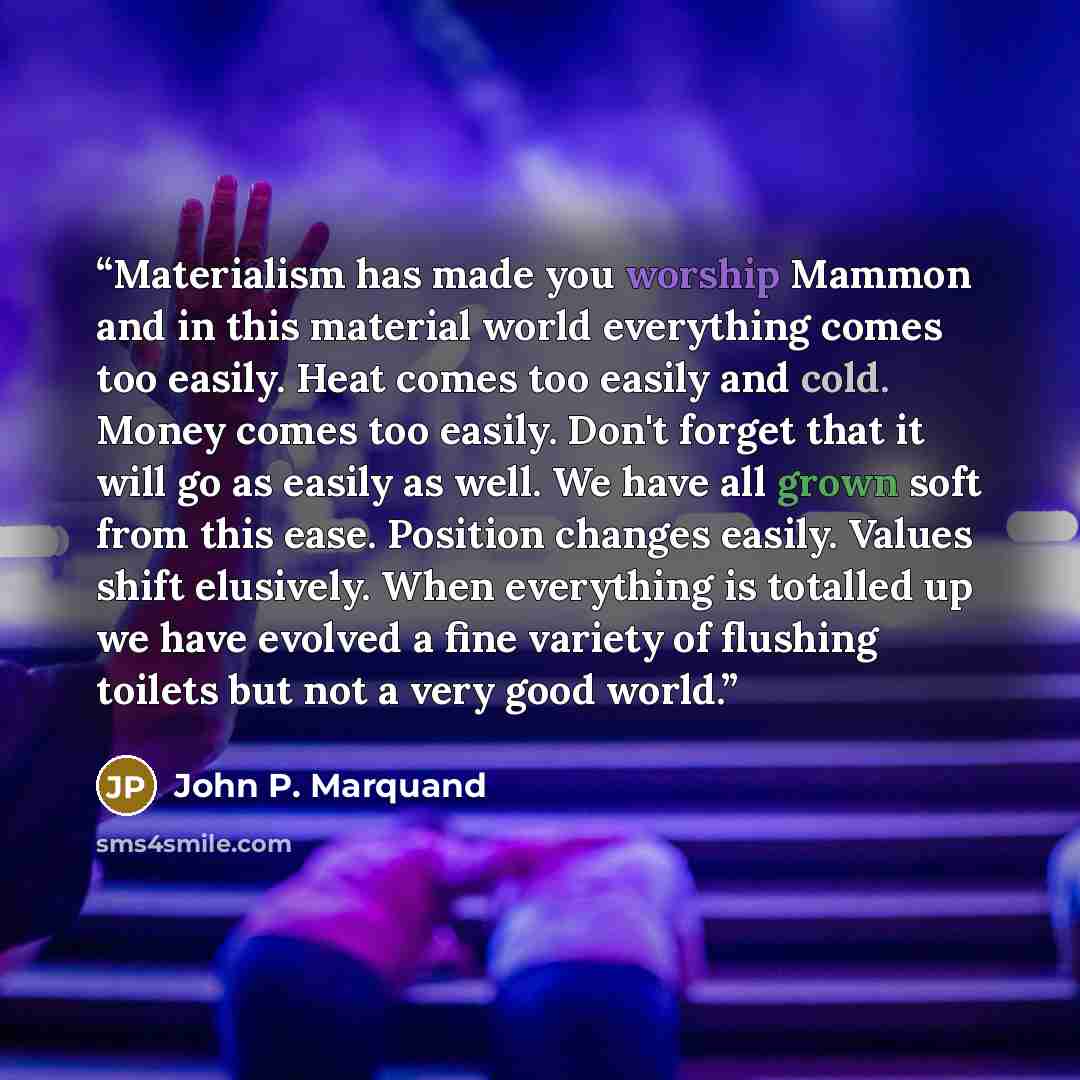 “Materialism has made you worship Mammon and in this material world everything comes too easily. Heat comes too easily and cold. Money comes too easily. Don't forget that it will go as easily as well. We have all grown soft from this ease. Position changes easily. Values shift elusively. When…” quote by John P. Marquand