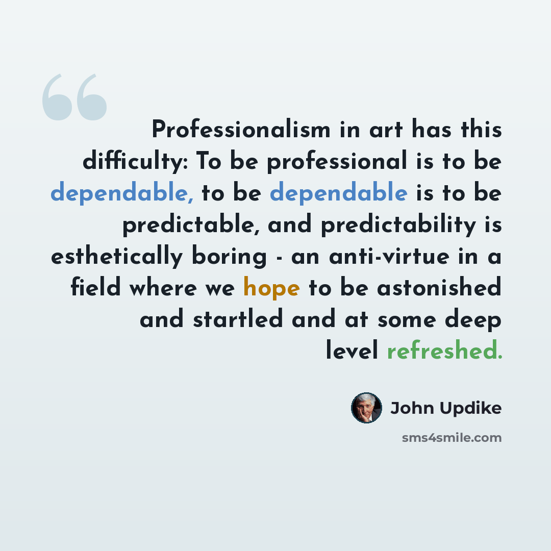 “Professionalism in art has this difficulty: To be professional is to be dependable, to be dependable is to be predictable, and predictability is esthetically boring - an anti-virtue in a field where we hope to be astonished and startled and at some deep level refreshed.” quote by John Updike
