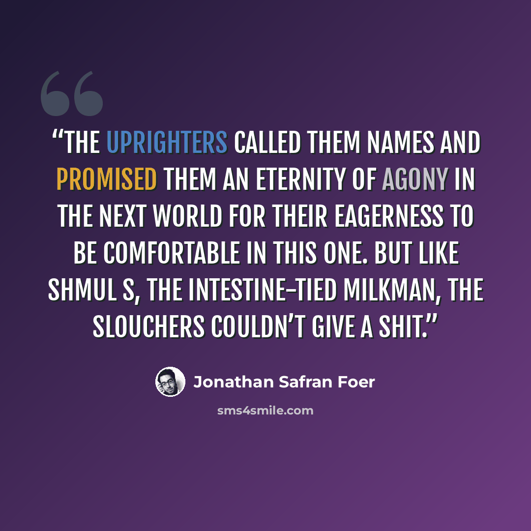 “The Uprighters called them names and promised them an eternity of agony in the next world for their eagerness to be comfortable in this one. But like Shmul S, the intestine-tied milkman, the Slouchers couldn’t give a shit.” quote by Jonathan Safran Foer