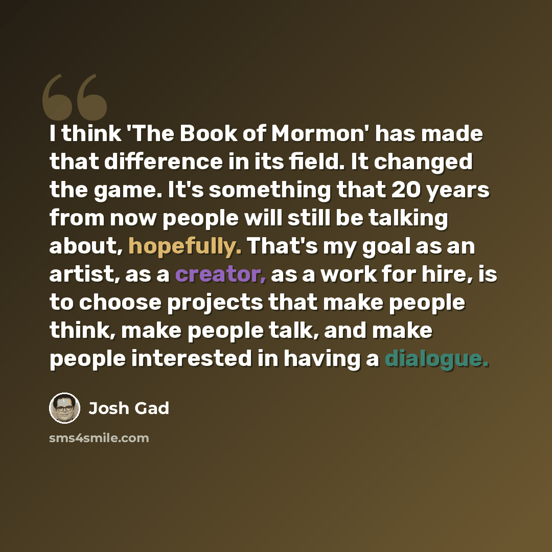 “I think 'The Book of Mormon' has made that difference in its field. It changed the game. It's something that 20 years from now people will still be talking about, hopefully. That's my goal as an artist, as a creator, as a work for hire, is to choose projects that make people think, make people…” quote by Josh Gad