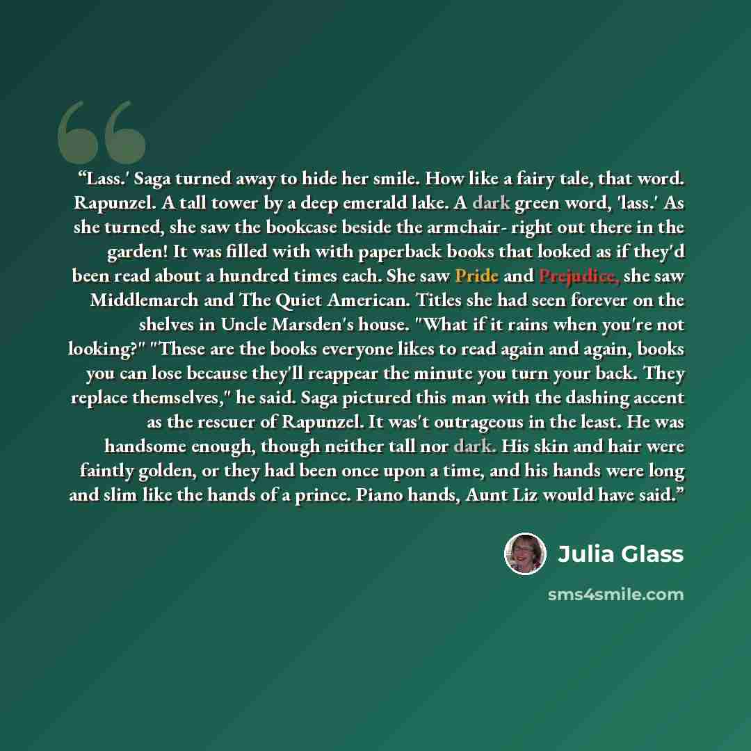“Lass.' Saga turned away to hide her smile. How like a fairy tale, that word. Rapunzel. A tall tower by a deep emerald lake. A dark green word, 'lass.' As she turned, she saw the bookcase beside the armchair- right out there in the garden! It was filled with with paperback books that looked as if…” quote by Julia Glass
