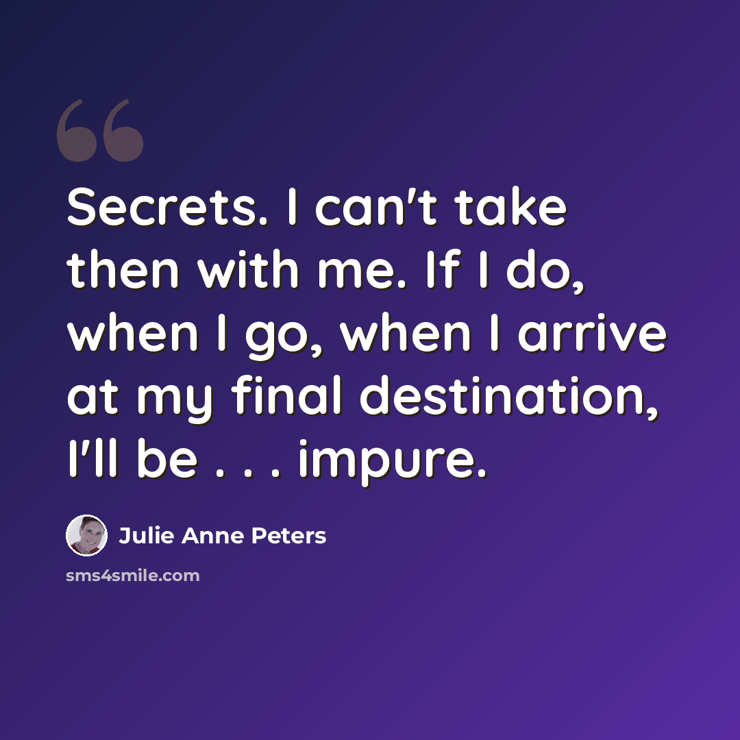 “Secrets. I can't take then with me. If I do, when I go, when I arrive at my final destination, I'll be . . . impure.” quote by Julie Anne Peters