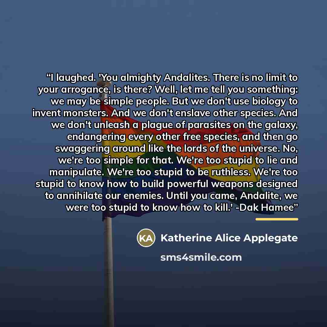 “I laughed. 'You almighty Andalites. There is no limit to your arrogance, is there? Well, let me tell you something: we may be simple people. But we don't use biology to invent monsters. And we don't enslave other species. And we don't unleash a plague of parasites on the galaxy, endangering every…” quote by Katherine Alice Applegate