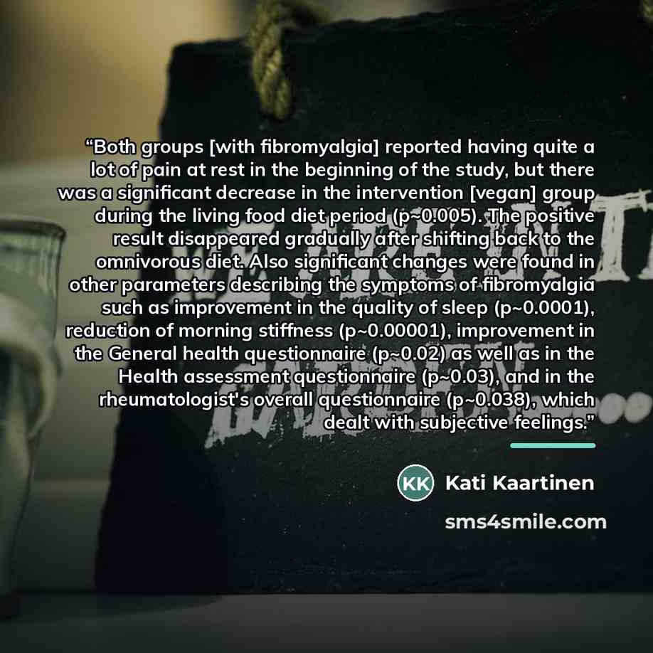 “Both groups [with fibromyalgia] reported having quite a lot of pain at rest in the beginning of the study, but there was a significant decrease in the intervention [vegan] group during the living food diet period (p~0.005). The positive result disappeared gradually after shifting back to the…” quote by Kati Kaartinen