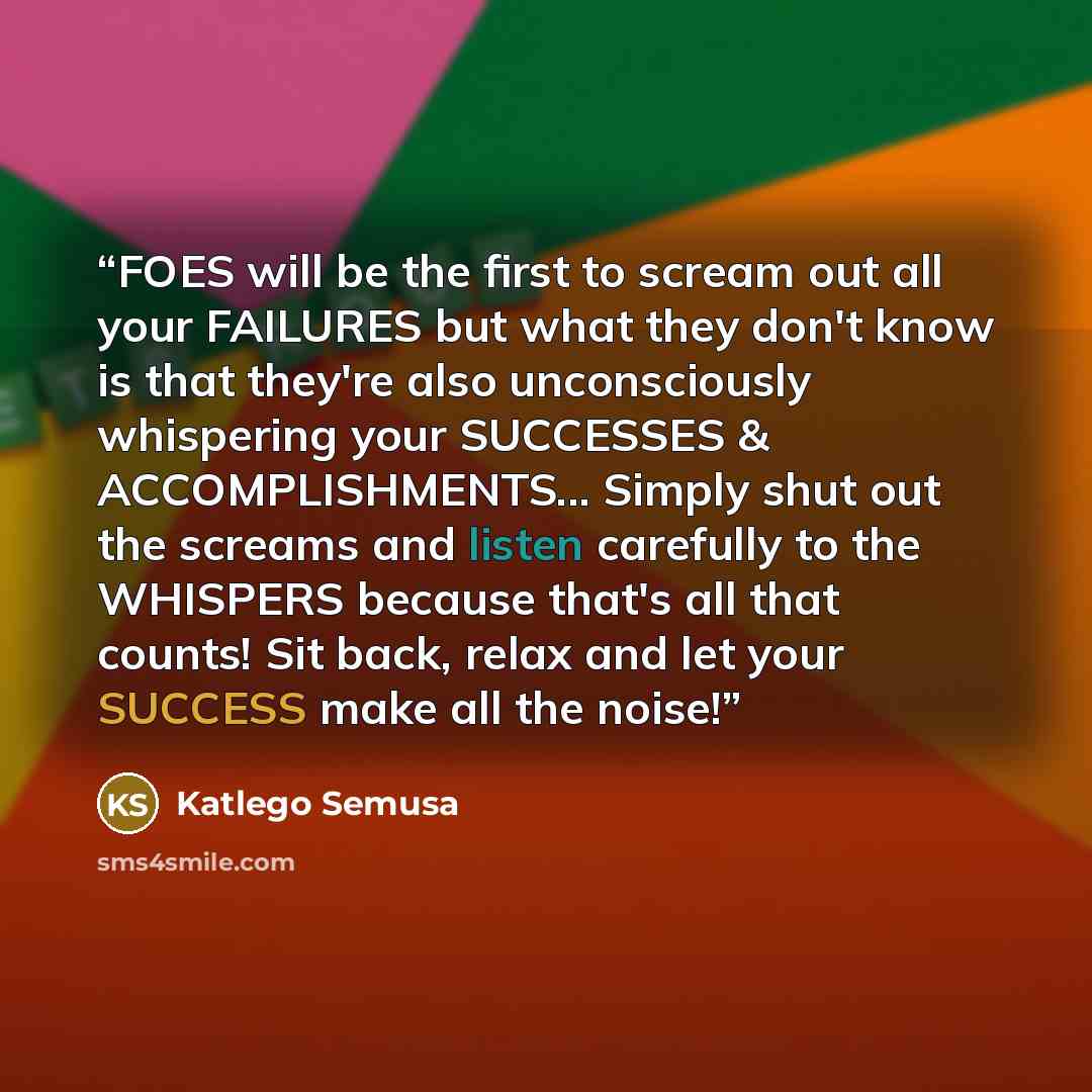 “FOES will be the first to scream out all your FAILURES but what they don't know is that they're also unconsciously whispering your SUCCESSES & ACCOMPLISHMENTS... Simply shut out the screams and listen carefully to the WHISPERS because that's all that counts! Sit back, relax and let your SUCCESS…” quote by Katlego Semusa