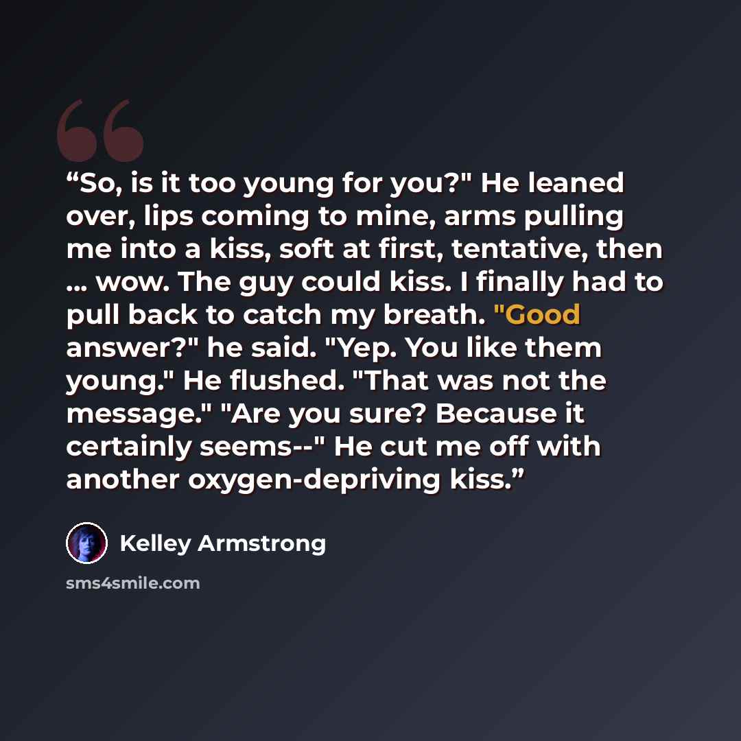 “So, is it too young for you?" He leaned over, lips coming to mine, arms pulling me into a kiss, soft at first, tentative, then ... wow. The guy could kiss. I finally had to pull back to catch my breath. "Good answer?" he said. "Yep. You like them young." He flushed. "That was not the message."…” quote by Kelley Armstrong
