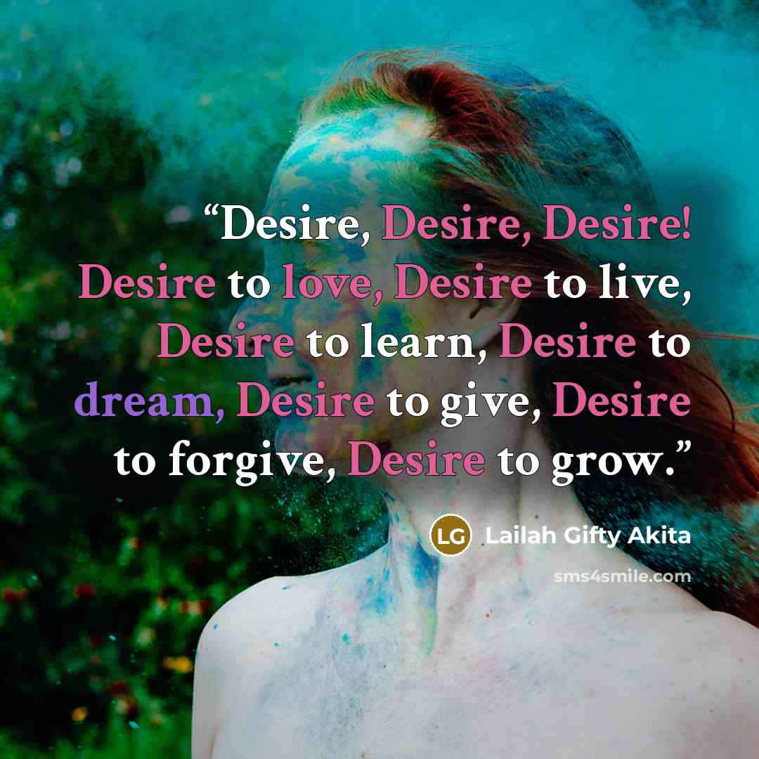 “Desire, Desire, Desire! Desire to love, Desire to live, Desire to learn, Desire to dream, Desire to give, Desire to forgive, Desire to grow.” quote by Lailah Gifty Akita