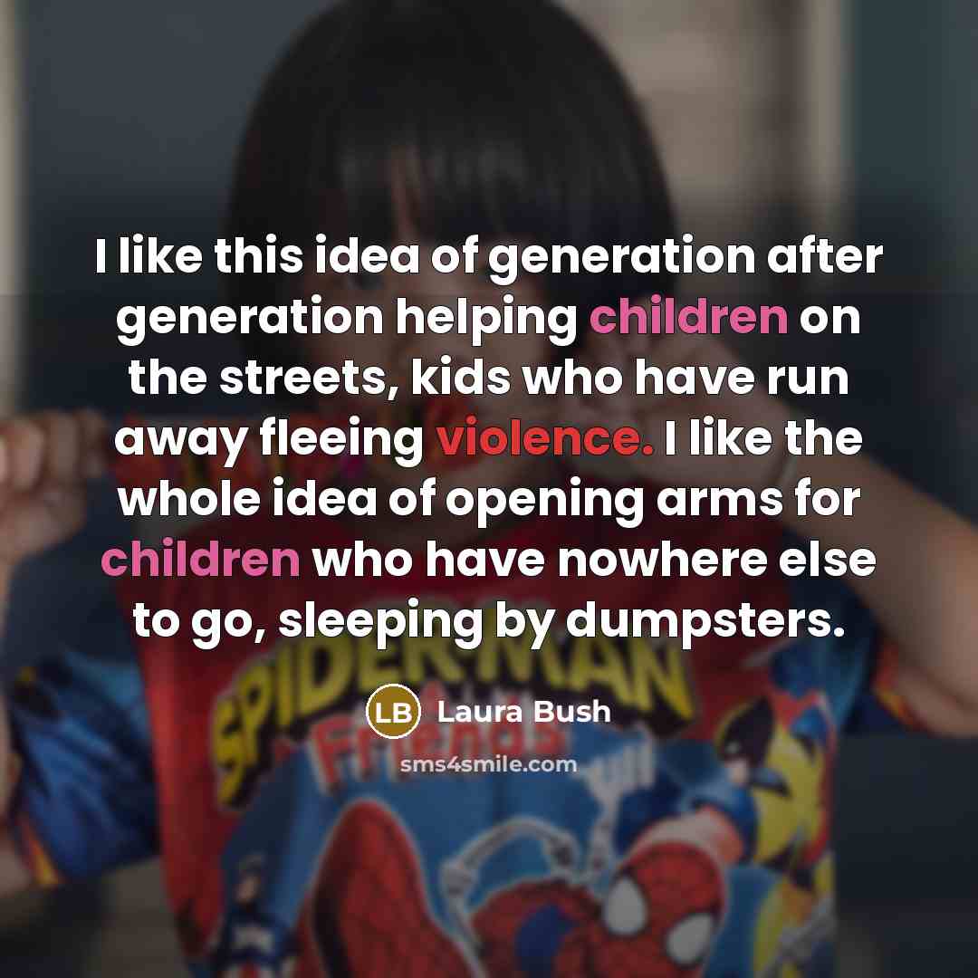 “I like this idea of generation after generation helping children on the streets, kids who have run away fleeing violence. I like the whole idea of opening arms for children who have nowhere else to go, sleeping by dumpsters.” quote by Laura Bush