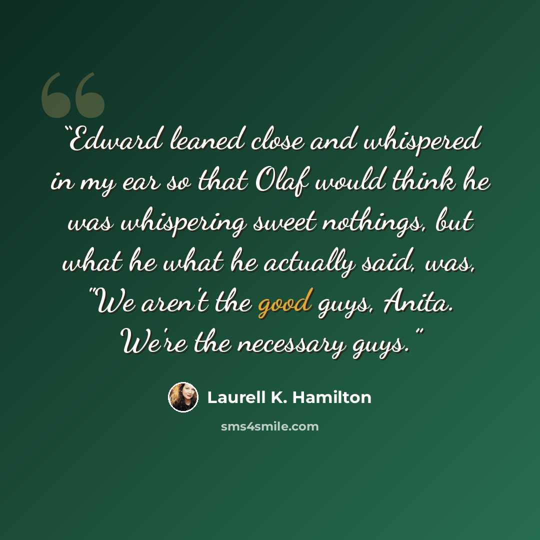 “Edward leaned close and whispered in my ear so that Olaf would think he was whispering sweet nothings, but what he what he actually said, was, "We aren't the good guys, Anita. We're the necessary guys.” quote by Laurell K. Hamilton