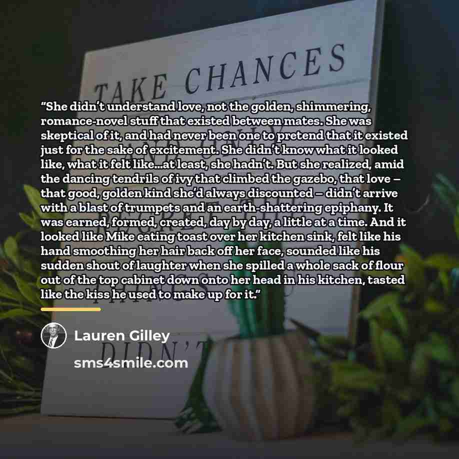 “She didn’t understand love, not the golden, shimmering, romance-novel stuff that existed between mates. She was skeptical of it, and had never been one to pretend that it existed just for the sake of excitement. She didn’t know what it looked like, what it felt like…at least, she hadn’t. But she…” quote by Lauren Gilley