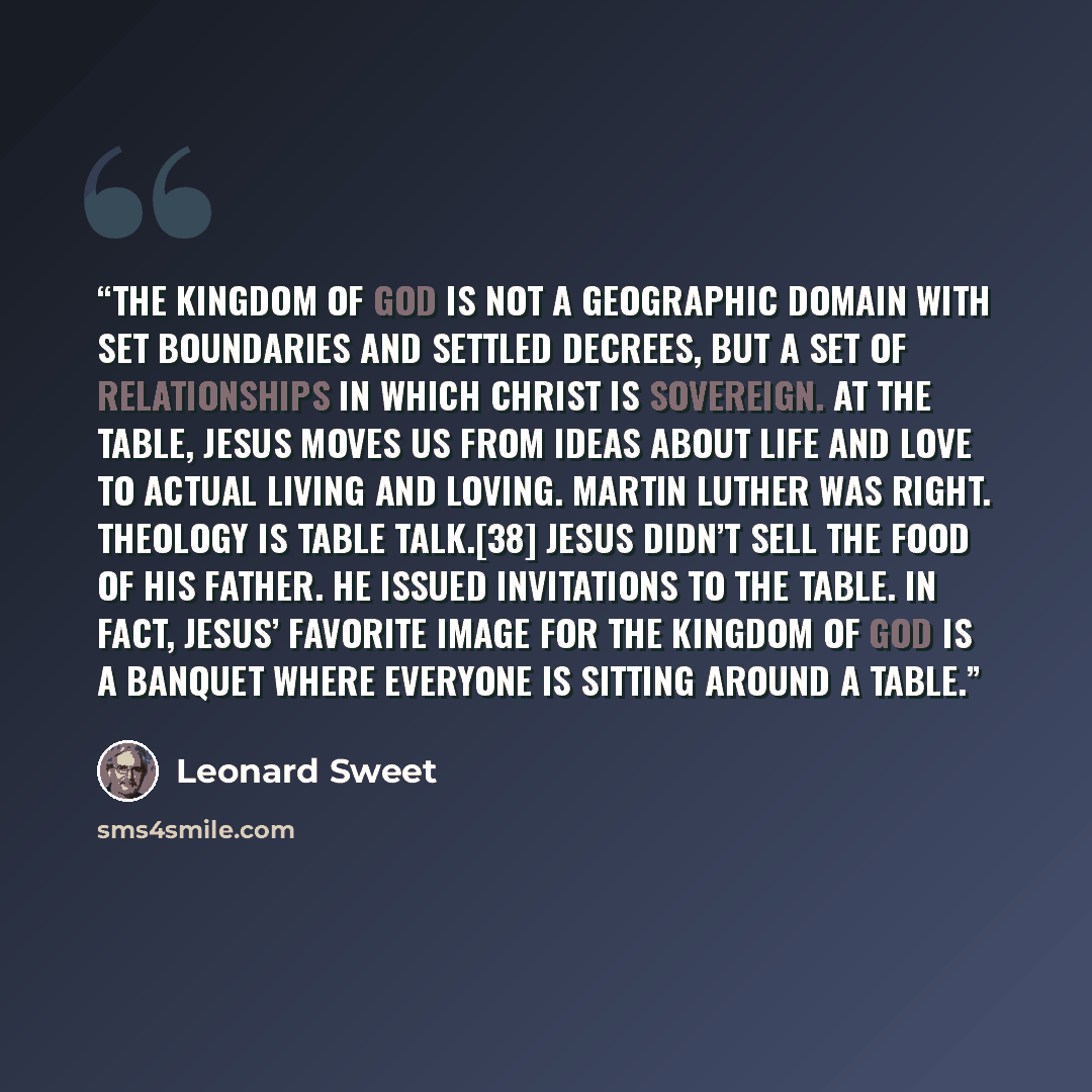 “The kingdom of God is not a geographic domain with set boundaries and settled decrees, but a set of relationships in which Christ is sovereign. At the table, Jesus moves us from ideas about life and love to actual living and loving. Martin Luther was right. Theology is table talk.[38] Jesus didn’t…” quote by Leonard Sweet
