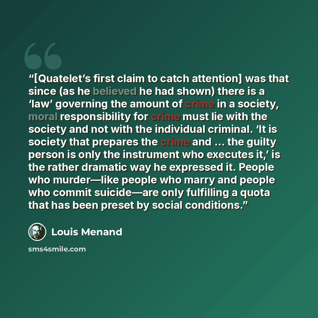 “[Quatelet’s first claim to catch attention] was that since (as he believed he had shown) there is a ‘law’ governing the amount of crime in a society, moral responsibility for crime must lie with the society and not with the individual criminal. ‘It is society that prepares the crime and … the…” quote by Louis Menand