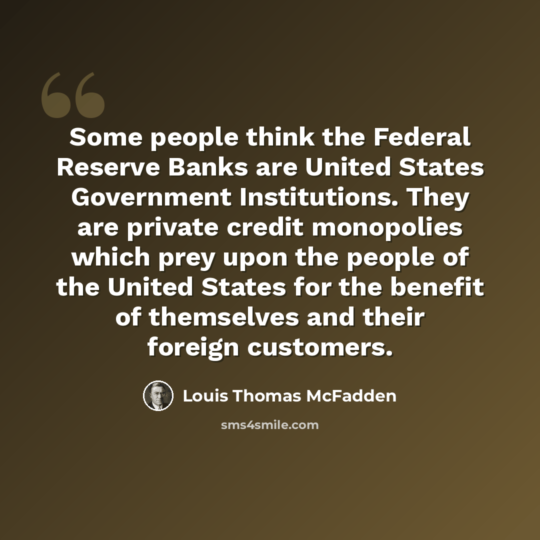 “Some people think the Federal Reserve Banks are United States Government Institutions. They are private credit monopolies which prey upon the people of the United States for the benefit of themselves and their foreign customers.” quote by Louis Thomas McFadden