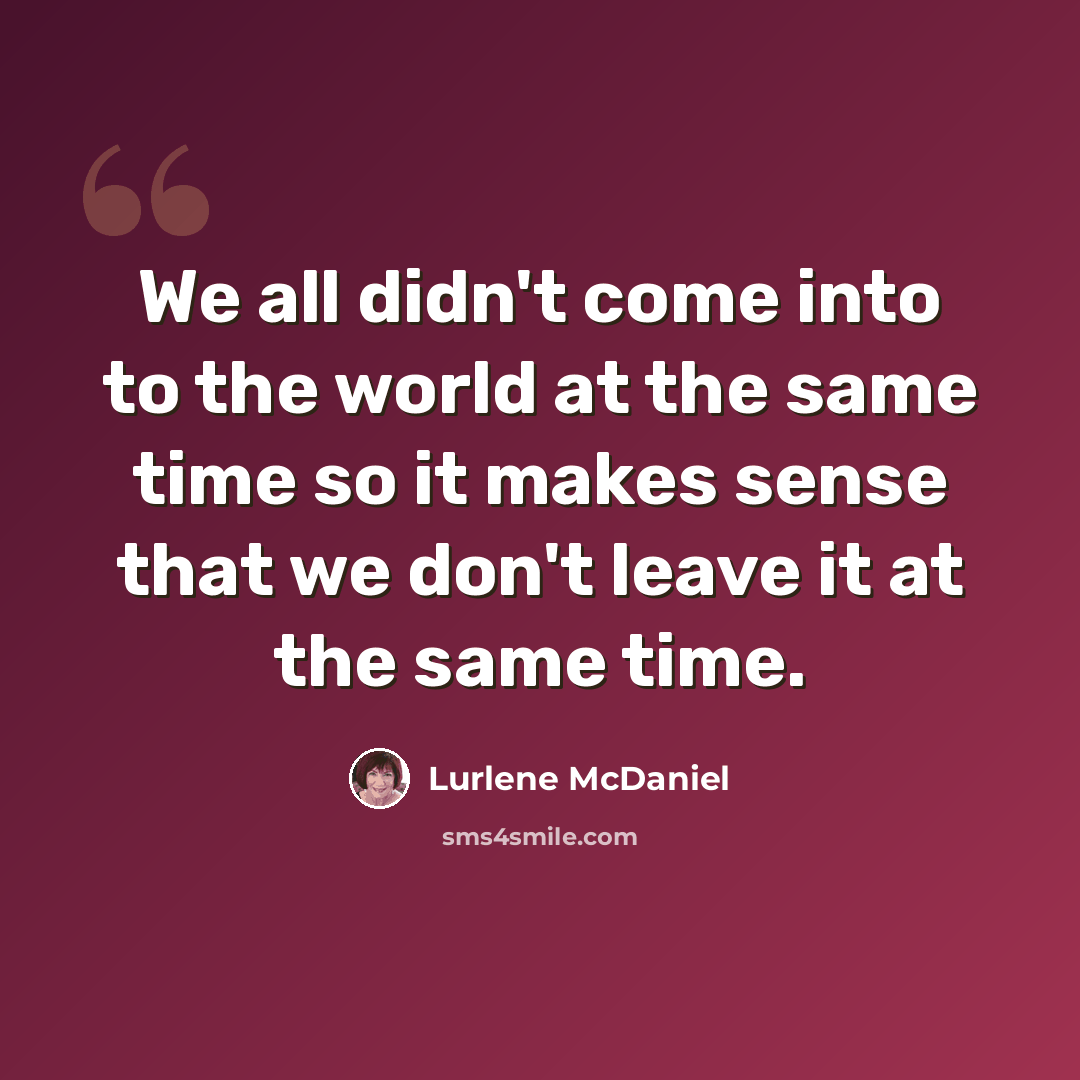 “We all didn't come into to the world at the same time so it makes sense that we don't leave it at the same time.” quote by Lurlene McDaniel