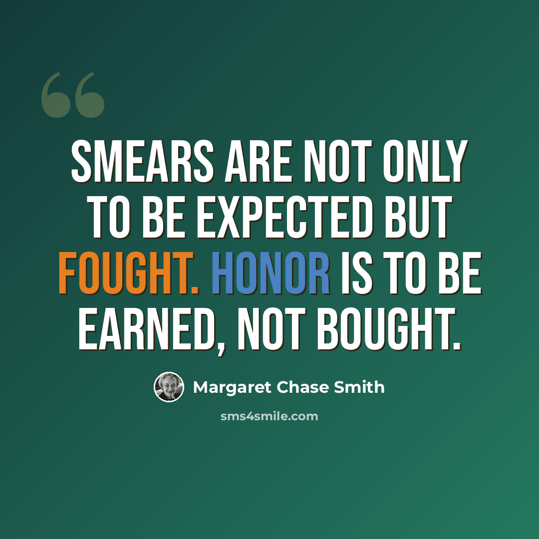 “Smears are not only to be expected but fought. Honor is to be earned, not bought.” quote by Margaret Chase Smith