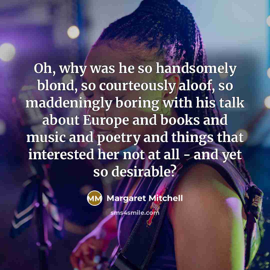“Oh, why was he so handsomely blond, so courteously aloof, so maddeningly boring with his talk about Europe and books and music and poetry and things that interested her not at all - and yet so desirable?” quote by Margaret Mitchell