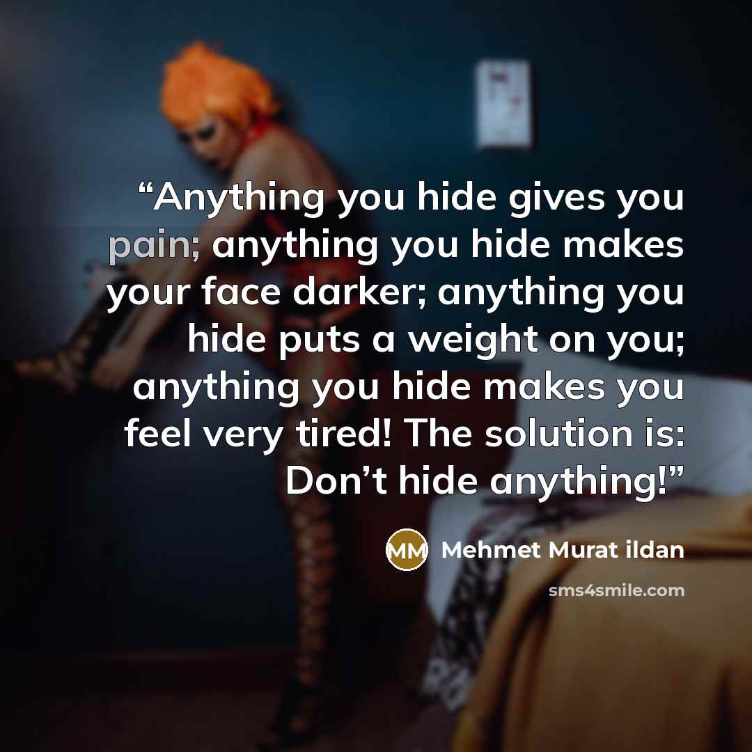 “Anything you hide gives you pain; anything you hide makes your face darker; anything you hide puts a weight on you; anything you hide makes you feel very tired! The solution is: Don’t hide anything!” quote by Mehmet Murat ildan